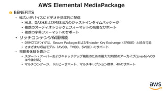BENEFITS
• 幅広いデバイスにビデオを効率的に配信
• HLS、DASHおよびMSS出⼒のジャストインタイムパッケージ
• 複数のオーディオトラックとフォーマットの⾼度なサポート
• 複数の字幕フォーマットのサポート
• リッチコンテンツ保護機能
• DRMプロバイダは、Secure PackagerおよびEncoder Key Exchange（SPEKE）と統合可能
• さまざまな収益モデル（AVOD、TVOD、SVOD）のサポート
• 視聴者体験を豊かに
• スタート・オーバーおよびキャッチアップ機能のための最⼤72時間のアーカイブ(Live-to-VOD
は今後対応)
• マルチランゲージ、ドルビーサポート、マルチキャプション標準、4Kのサポート
AWS Elemental MediaPackage
 