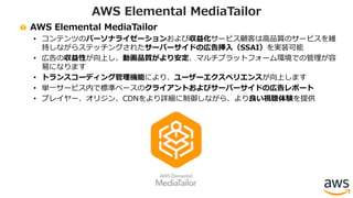 AWS Elemental MediaTailor
• コンテンツのパーソナライゼーションおよび収益化サービス顧客は⾼品質のサービスを維
持しながらステッチングされたサーバーサイドの広告挿⼊（SSAI）を実装可能
• 広告の収益性が向上し、動画品質がより安定、マルチプラットフォーム環境での管理が容
易になります
• トランスコーディング管理機能により、ユーザーエクスペリエンスが向上します
• 単⼀サービス内で標準ベースのクライアントおよびサーバーサイドの広告レポート
• プレイヤー、オリジン、CDNをより詳細に制御しながら、より良い視聴体験を提供
AWS Elemental MediaTailor
 