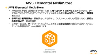 AWS Elemental MediaStore
• Amazon Simple Storage Service（S3）のセキュリティと耐久性と組み合わせた、ライ
ブおよびオンデマンドメディアのコンテンツ配信に必要な⾼いパフォーマンスと⼀貫性機
能を提供
• 予測可能な利⽤量課⾦の価格設定による簡単なパススルーコンテンツ配信のための費⽤対
効果の⾼いサービスを提供
• このサービスは、サードパーティシステムとのより簡単な統合を可能にするメディアコン
テンツの階層的なビューも提供します
AWS Elemental MediaStore
 