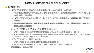 BENEFITS
• メディアオリジンに求められる信頼性⾼いストレージパフォーマンス
• ライブおよびオンデマンドメディアに最適化された、耐久性のあるスケーラビリティの
あるメディアを提供
• メディアコンテンツの⼀貫したURLにより、CDNへの直接的かつ信頼性の⾼いアクセス
を提供
• 書き込み後即時読み込みと更新後読み込みの⼀貫性提供により、低遅延書き込みと⾼性
能読み出しに最適化
• メディアアセットネイティブセキュリティ
• メディアコンテンツ全体で容易に管理可能なセキュリティとアクセスコントロール
• AWS Identity and Access Management（IAM）ポリシーを、多数の個々メディアアセット単位
ではなく、コンテンツグループに適⽤可能
• メディアコンテンツ可視性の改善
• メディアコンテンツの管理に関する改善と管理の簡素化
• パフォーマンスの影響を気にすることなく、データをフォルダに整理可能
• 使⽤量課⾦、前払い不要
AWS Elemental MediaStore
 