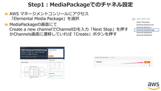 AWS マネージメントコンソールにアクセス
「Elemental Media Package」を選択
MediaPackageの画⾯にて
Create a new channelでChannelIDを⼊⼒「Next Step」を押す
かChannels画⾯に遷移していれば「Create」ボタンを押す
Step1：MediaPackageでのチャネル設定
 