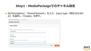 ID/Discriptionに「DemoChannel1」を⼊⼒、Input type（現在はHLSの
み）を選択し「Create」を押す。
Step1：MediaPackageでのチャネル設定
 