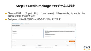 Channel作成。「Input URL」「Username」「Passwords」はMedia Live
設定時に利⽤するのでメモ
EndpointはLive設定後にいじるのでいまはそのまま
Step1：MediaPackageでのチャネル設定
 