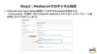 Channel and input details画⾯にてまずはTemplateを指定する
「Live event」を選択（先にChannel nameなど⼊れておくとテンプレート選
択時にクリアされてしまう）
34
Step2：MediaLiveでのチャネル設定
 