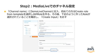 「Channel name」にDemoLiveChannelと記⼊、初めての⽅はCreate role
from templateを選択しIAMRoleを作る。その後、下記のように作ったRoleが
選択されていることを確認し、「Create Input」をおす
35
Step2：MediaLiveでのチャネル設定
 