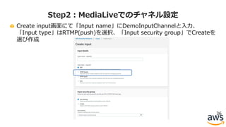 Create input画⾯にて「Input name」にDemoInputChannelと⼊⼒、
「Input type」はRTMP(push)を選択、「Input security group」でCreateを
選び作成
36
Step2：MediaLiveでのチャネル設定
 