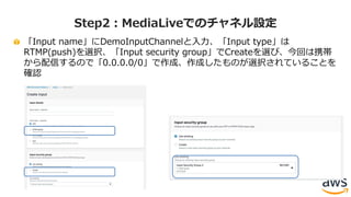 「Input name」にDemoInputChannelと⼊⼒、「Input type」は
RTMP(push)を選択、「Input security group」でCreateを選び、今回は携帯
から配信するので「0.0.0.0/0」で作成、作成したものが選択されていることを
確認
Step2：MediaLiveでのチャネル設定
 