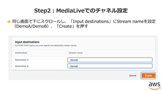 同じ画⾯で下にスクロールし、「Input destinations」にStream nameを設定
（DemoA/DemoB）、「Create」を押す
Step2：MediaLiveでのチャネル設定
 