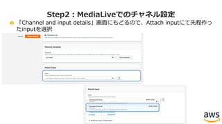 「Channel and input details」画⾯にもどるので、Attach inputにて先程作っ
たinputを選択
Step2：MediaLiveでのチャネル設定
 