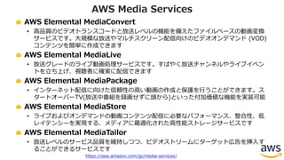 AWS Elemental MediaConvert
• ⾼品質のビデオトランスコードと放送レベルの機能を備えたファイルベースの動画変換
サービスです。⼤規模な放送やマルチスクリーン配信向けのビデオオンデマンド (VOD)
コンテンツを簡単に作成できます
AWS Elemental MediaLive
• 放送グレードのライブ動画処理サービスです。すばやく放送チャンネルやライブイベン
トを⽴ち上げ、視聴者に確実に配信できます
AWS Elemental MediaPackage
• インターネット配信に向けた信頼性の⾼い動画の作成と保護を⾏うことができます。ス
タートオーバーTV(放送中番組を録画せずに頭から)といった付加価値な機能を実装可能
AWS Elemental MediaStore
• ライブおよびオンデマンドの動画コンテンツ配信に必要なパフォーマンス、整合性、低
レイテンシーを実現する、メディアに最適化された⾼性能ストレージサービスです
AWS Elemental MediaTailor
• 放送レベルのサービス品質を維持しつつ、ビデオストリームにターゲット広告を挿⼊す
ることができるサービスです
AWS Media Services
https://aws.amazon.com/jp/media-services/
 