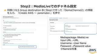 同様にHLS Group destination BにStep1で作った「DemoChannel2」の情報
を⼊⼒、「Create AWS 〜 paramater.」を押す
Step2：MediaLiveでのチャネル設定
Mediapackage：MediaLive
Input URL→URL
Username→User Name
Password→Password value
※Nameは任意
 