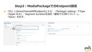 「ID」にDemoChannelMPEndpointと⼊⼒、「Packager setting」でType
「Apple HLS」、Segment durationを設定（最低でも3秒ぐらい）し、
「Save」をおす。
46
Step3：MediaPackageでのEndpoint設定
 
