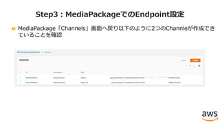 MediaPackage「Channels」画⾯へ戻り以下のように2つのChannleが作成でき
ていることを確認
Step3：MediaPackageでのEndpoint設定
 