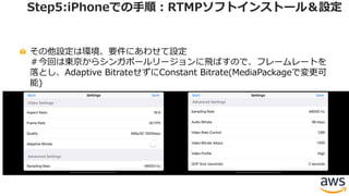 その他設定は環境、要件にあわせて設定
＃今回は東京からシンガポールリージョンに⾶ばすので、フレームレートを
落とし、Adaptive BitrateせずにConstant Bitrate(MediaPackageで変更可
能)
Step5:iPhoneでの⼿順：RTMPソフトインストール＆設定
 