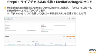 MediaPackage画⾯でChannels-DemoChannel1を選択、「URL」をコピーし
Safari等のHLS対応ブラウザで表⽰
※「QR code」リンクを押してQRコード表⽰しURLを伝達することも可
Step6：ライブチャネルの視聴：MediaPackageのMC上
 