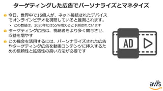 今⽇、世界中で16億⼈が、ネット接続されたデバイス
でオンラインビデオを視聴していると推測されます。
• この数値は、2020年には55％増えると予測されています
ターゲティング広告は、視聴者をより多く関与させ、
収益を増やす
この機会を活⽤するには、パーソナライズされた広告
やターゲティング広告を動画コンテンツに挿⼊するた
めの信頼性と拡張性の⾼い⽅法が必要です
59
ターゲティングした広告でパーソナライズとマネタイズ
 