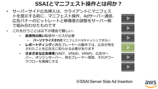 • サーバーサイド広告挿⼊は、クライアントにマニフェス
トを提⽰する前に、マニフェスト操作、Adサーバー通信、
広告バナーのビットレートと解像度の調整をサーバー側
で組み合わせたものです
• これを⾏うことは以下の理由で難しい:
• 拡張性の⾼い配信サービスが必要
• パーソナライズされたマニフェストはキャッシュできない
• レポートティングと再⽣プレーヤーの動作では、広告が再⽣
されたことを広告主に知らせる必要があります
• さまざまな広告標準(VAST、VPAID、VMAP)、広告サー
バー、オリジンサーバー、再⽣プレーヤー環境、それがワー
クフローを複雑にする
SSAIとマニフェスト操作とは何か？
※SSAI:Server Side Ad Insertion
 