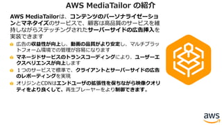 AWS MediaTailorは、コンテンツのパーソナライゼーショ
ンとマネタイズのサービスで、顧客は⾼品質のサービスを維
持しながらステッチングされたサーバーサイドの広告挿⼊を
実装できます
広告の収益性が向上し、動画の品質がより安定し、マルチプラッ
トフォーム環境での管理が容易になります
マネージドサービスのトランスコーディングにより、ユーザーエ
クスペリエンスが向上します
１つのサービスで標準で、クライアントとサーバーサイドの広告
のレポーティングを実現
オリジンとCDNはエンドユーザの拡張性を保ちながら映像クオリ
ティをより良くして、再⽣プレーヤーをより制御できます。
AWS MediaTailor の紹介
 