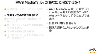 視聴者のエンゲージメントを⾼め
る
マネタイズの柔軟性を⾼める
デバイスをまたいだ性格なレポー
ティング
ウェブとモバイルでの広告掲載率
を引き上げる
ユーザー体験の質の維持
ライブストリーミングでの⾼いス
ケーラビリティ
69
AWS MediaTailor があなたに何をするか？
§ AWS MediaTailorは、任意のパッ
ケージャーおよび任意のコンテン
ツをソースとして扱うことができ
ます
§ 任意のCDNを利⽤可能
§ 最低利⽤料⾦がないシンプルな料
⾦
 