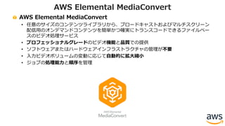 AWS Elemental MediaConvert
• 任意のサイズのコンテンツライブラリから、ブロードキャストおよびマルチスクリーン
配信⽤のオンデマンドコンテンツを簡単かつ確実にトランスコードできるファイルベー
スのビデオ処理サービス
• プロフェッショナルグレードのビデオ機能と品質での提供
• ソフトウェアまたはハードウェアインフラストラクチャの管理が不要
• ⼊⼒ビデオボリュームの変動に応じて⾃動的に拡⼤縮⼩
• ジョブの処理能⼒と順序を管理
AWS Elemental MediaConvert
 