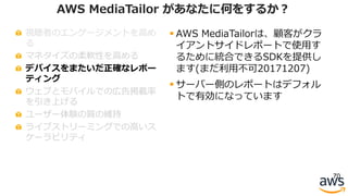 視聴者のエンゲージメントを⾼め
る
マネタイズの柔軟性を⾼める
デバイスをまたいだ正確なレポー
ティング
ウェブとモバイルでの広告掲載率
を引き上げる
ユーザー体験の質の維持
ライブストリーミングでの⾼いス
ケーラビリティ
70
AWS MediaTailor があなたに何をするか？
§ AWS MediaTailorは、顧客がクラ
イアントサイドレポートで使⽤す
るために統合できるSDKを提供し
ます(まだ利⽤不可20171207)
§ サーバー側のレポートはデフォル
トで有効になっています
 