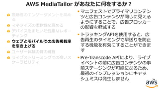 視聴者のエンゲージメントを⾼め
る
マネタイズの柔軟性を⾼める
デバイスをまたいだ性格なレポー
ティング
ウェブとモバイルでの広告掲載率
を引き上げる
ユーザー体験の質の維持
ライブストリーミングでの⾼いス
ケーラビリティ
71
AWS MediaTailor があなたに何をするか？
§ マニフェストでプライマリコンテン
ツと広告コンテンツが同じに⾒える
ようにすることで、広告ブロッカー
の影響を軽減する
§ トラッキングAPIを使⽤すると、広
告再⽣のタイミングで早送りを防⽌
する機能を有効にすることができま
す
§ Pre-Transcode APIにより、ライブ
イベントの前に広告コンテンツの事
前ステージングが可能になるため、
最初のインプレッションにキャッ
シュミスは発⽣しません
 