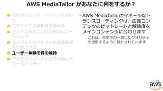 視聴者のエンゲージメントを⾼め
る
マネタイズの柔軟性を⾼める
デバイスをまたいだ性格なレポー
ティング
ウェブとモバイルでの広告掲載率
を引き上げる
ユーザー体験の質の維持
ライブストリーミングでの⾼いス
ケーラビリティ
72
AWS MediaTailor があなたに何をするか？
§ AWS MediaTailorのマネージなト
ランスコーディングは、広告コン
テンツのビットレートと解像度を
メインコンテンツに合わせます
§ これは、再⽣中の⼀貫したクオリティ
を提供するように設計されています
 