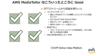 OTTストリームから収益を得たい⼈
• コンテンツオーナー
• 幅広いIP対応デバイスを横断したコンテンツで収益
化したい
• HLS および Multi-Period DASH
• 再⽣プレイヤーを制御したい
• 既存の Adサーバーと統合したい
• 放送する⼈
• ブロードキャストコンテンツの再収益化、または地
域ごとの収益化の機会
• 当社の技術を統合したい OVP
74
AWS MediaTailor はこういったところに Good
※OVP:Online Video Platform
 