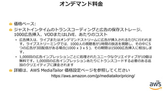 価格ベース:
ジャストインタイムのトランスコーディングと広告の保存ストレージ、
1000広告挿⼊、VODまたはLIVE、あたりのコスト
• 広告挿⼊は、ライブまたはオンデマンドストリームに広告が挿⼊されるたびに⾏われま
す。ライブストリーミングでは、1000⼈の視聴者が1時間の放送を視聴し、その中に5
つの広告が3回配信がある場合(1000 x 3 x 5 )、その期間は15000広告挿⼊に相当しま
す。
• 1,000回の広告インプレッションごとに処理されたユニークなクリエイティブが10個は
無料です。1,000回の広告インプレッションあたりにトランスコードする必要のある追
加のクリエイティブに課⾦されます
詳細は、AWS MediaTailor 価格設定ページを参照してください
75
オンデマンド料⾦
https://aws.amazon.com/jp/mediatailor/pricing/
 