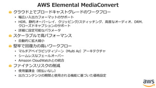 クラウド上でブロードキャストグレードのワークフロー
• 幅広い⼊出⼒フォーマットのサポート
• HDR、静的オーバーレイ、クリッピング/スティッチング、⾼度なオーディオ、DRM、
クローズドキャプションのサポート
• 詳細に設定可能なパラメータ
スケーラブルで⾼パフォーマンス
• ⾃動的に拡⼤縮⼩
堅牢で回復⼒の⾼いワークフロー
• マルチアベイラビリティゾーン（Multi Az）アーキテクチャ
• シームレスなフェールオーバー
• Amazon CloudWatchとの統合
ファイナンスリスクの削減
• 使⽤量課⾦（前払いなし）
• 出⼒コンテンツの期間と使⽤される機能に基づいた価格設定
AWS Elemental MediaConvert
 