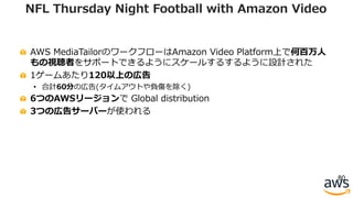 AWS MediaTailorのワークフローはAmazon Video Platform上で何百万⼈
もの視聴者をサポートできるようにスケールするするように設計された
1ゲームあたり120以上の広告
• 合計60分の広告(タイムアウトや負傷を除く)
6つのAWSリージョンで Global distribution
3つの広告サーバーが使われる
80
NFL Thursday Night Football with Amazon Video
 