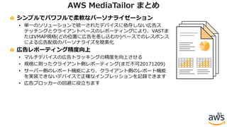 シンプルでパワフルで柔軟なパーソナライゼーション
• 単⼀のソリューションで統⼀されたデバイスに依存しない広告ス
テッチングとクライアントベースのレポーティングにより、VASTま
たはVMAP規格(どの位置に広告を差し込むか)ベースでのレスポンス
による広告配信のパーソナライズを簡素化
広告レポーティング精度向上
• マルチデバイスの広告トラッキングの精度を向上させる
• 規格に則ったクライアント側レポーティング(まだ不可20171209)
• サーバー側のレポート機能により、クライアント側のレポート機能
を実装できないデバイスで正確なインプレッションを記録できます
• 広告ブロッカーの回避に役⽴ちます
81
AWS MediaTailor まとめ
 