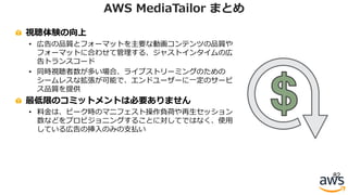 視聴体験の向上
• 広告の品質とフォーマットを主要な動画コンテンツの品質や
フォーマットに合わせて管理する、ジャストインタイムの広
告トランスコード
• 同時視聴者数が多い場合、ライブストリーミングのための
シームレスな拡張が可能で、エンドユーザーに⼀定のサービ
ス品質を提供
最低限のコミットメントは必要ありません
• 料⾦は、ピーク時のマニフェスト操作負荷や再⽣セッション
数などをプロビジョニングすることに対してではなく、使⽤
している広告の挿⼊のみの⽀払い
82
AWS MediaTailor まとめ
 