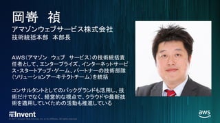 © 2017, Amazon Web Services, Inc. or its Affiliates. All rights reserved.
岡嵜 禎
アマゾンウェブサービス株式会社
技術統括本部 本部長
ＡＷＳ（アマゾン ウェブ サービス）の技術統括責
任者として、エンタープライズ、インターネットサービ
ス・スタートアップ・ゲーム、パートナーの技術部隊
（ソリューションアーキテクトチーム）を統括
コンサルタントとしてのバックグランドも活用し、技
術だけでなく、経営的な視点で、クラウドや最新技
術を適用していくための活動も推進している
 