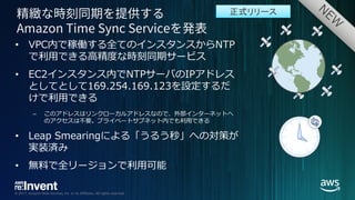 © 2017, Amazon Web Services, Inc. or its Affiliates. All rights reserved.
• VPC内で稼働する全てのインスタンスからNTP
で利⽤できる⾼精度な時刻同期サービス
• EC2インスタンス内でNTPサーバのIPアドレス
としてとして169.254.169.123を設定するだ
けで利⽤できる
– このアドレスはリンクローカルアドレスなので、外部インターネットへ
のアクセスは不要。プライベートサブネット内でも利⽤できる
• Leap Smearingによる「うるう秒」への対策が
実装済み
• 無料で全リージョンで利⽤可能
正式リリース
 