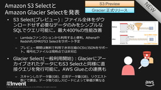 © 2017, Amazon Web Services, Inc. or its Affiliates. All rights reserved.
• S3 Select(プレビュー)：ファイル全体をダウ
ンロードせず必要なデータのみをシンプルな
SQLでクエリ可能に。最⼤400%の性能改善
– Lambdaファンクションから利⽤すると便利。Athenaや
Redshift/EMRがS3 Selectをサポート予定
– プレビュー期間は無料で利⽤でき⾮圧縮のCSV/JSONをサポー
ト。暗号化ファイルは現時点では⾮対応
• Glacier Select(⼀般利⽤開始)：Glacierにアー
カイブされたデータにもS3 Selectと同様に直
接クエリを発⾏可能に。AWS Glueとの連携も
– スキャンしたデータ量(GB)、応答データ量(GB)、リクエスト
数にで課⾦。データ取り出しスピードによって単価が異なる
Gracier:正式リリース
S3:Preview
 