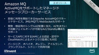© 2017, Amazon Web Services, Inc. or its Affiliates. All rights reserved.
• 即座に利⽤を開始できるApache ActiveMQのマネー
ジドサービス。JMS/MQTT/WebSocketもサポート
• 開発・検証⽤のシングルAZ配置に加え、AZをまたい
だ⾃動フェイルオーバが可能なAct/Standby構成も
サポート
• サービスAPIに対するIAMによる認証・認可や
CloudWatchによるメトリクス監視にも対応
• バージニア、オハイオ、オレゴン、アイルランド、
フランクフルト、シドニーで利⽤可能
ActiveMQをサポートしたマネージド
メッセージブローカーサービス
正式リリース
 