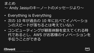 © 2017, Amazon Web Services, Inc. or its Affiliates. All rights reserved.
まとめ
〜 Andy Jassyのキーノートのメッセージより〜
• Everything is Everything
• 次の 10 年が過去の 10 年に⽐べてイノベーショ
ンのスピードが落ちるとは考えていない
• コンピューティングが顧客体験を変えてくれる時
代であるとし、AWS がお客様のイノベーションを
⼿伝うことができる
 
