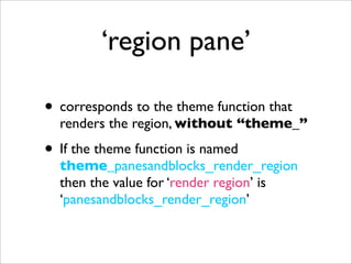 ‘region pane’
• corresponds to the theme function that
renders the region, without “theme_”
• If the theme function is named
theme_panesandblocks_render_region
then the value for ‘render region’ is
‘panesandblocks_render_region’
 
