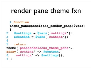 render pane theme fxn
1 function
theme_panesandblocks_render_pane($vars)
{
2 $settings = $vars['settings'];
3 $content = $vars['content'];
4
5 return
theme('panesandblocks_theme_pane',
array('content' => $content,
6 'settings' => $settings));
7 }
 