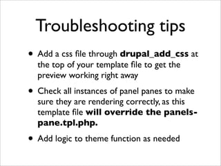 Troubleshooting tips
• Add a css ﬁle through drupal_add_css at
the top of your template ﬁle to get the
preview working right away
• Check all instances of panel panes to make
sure they are rendering correctly, as this
template ﬁle will override the panels-
pane.tpl.php.
• Add logic to theme function as needed
 
