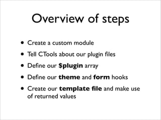 Overview of steps
• Create a custom module
• Tell CTools about our plugin ﬁles
• Deﬁne our $plugin array
• Deﬁne our theme and form hooks
• Create our template ﬁle and make use
of returned values
 