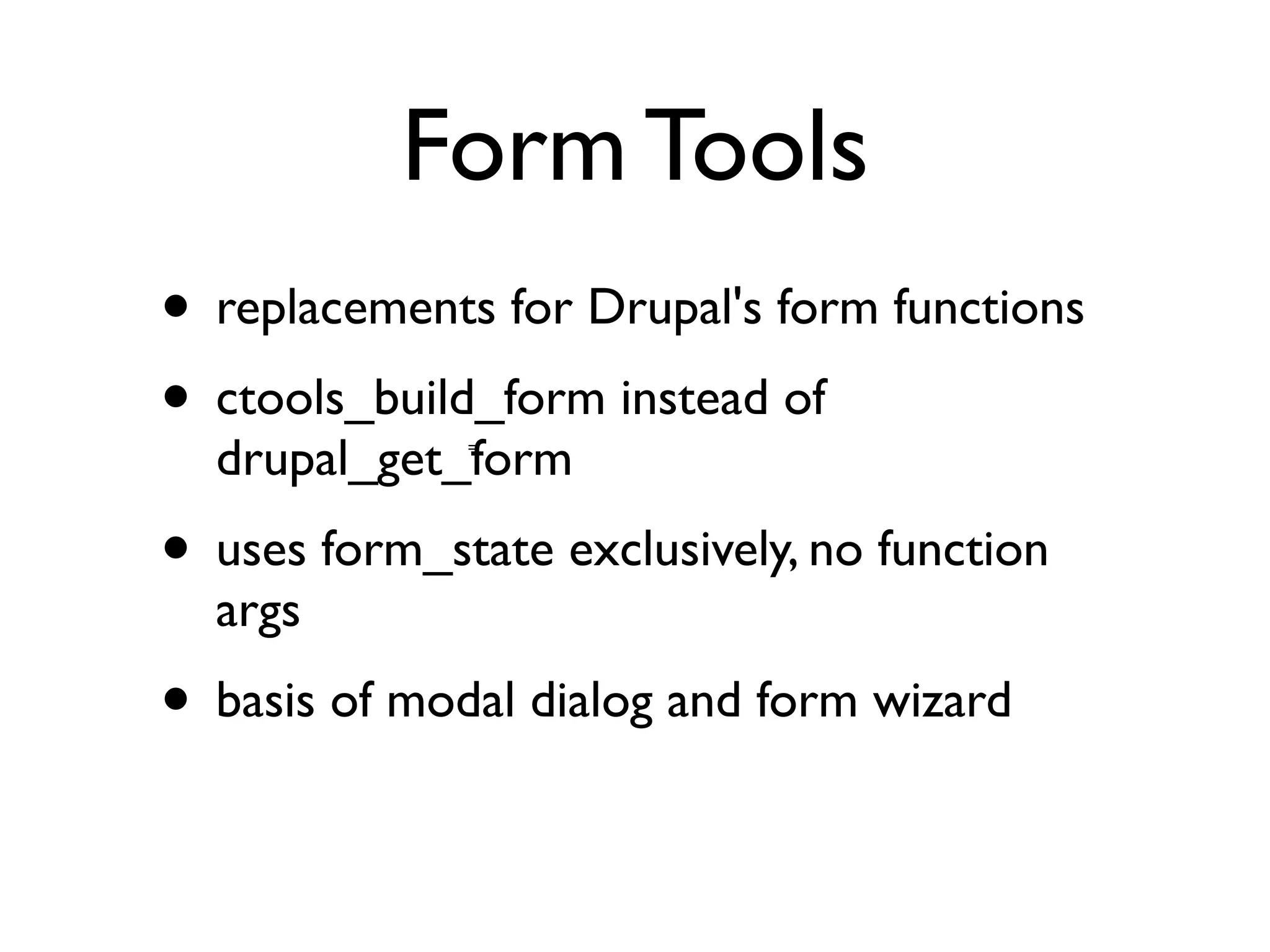 Form Tools
• replacements for Drupal's form functions
• ctools_build_form instead of
  drupal_get_form
              =




• uses form_state exclusively, no function
  args
• basis of modal dialog and form wizard
 