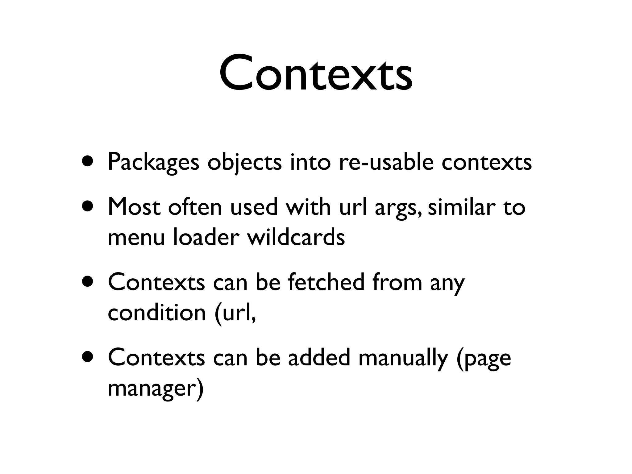 Contexts
• Packages objects into re-usable contexts
• Most often used with url args, similar to
  menu loader wildcards
• Contexts can be fetched from any
  condition (url, 
• Contexts can be added manually (page
  manager)
 