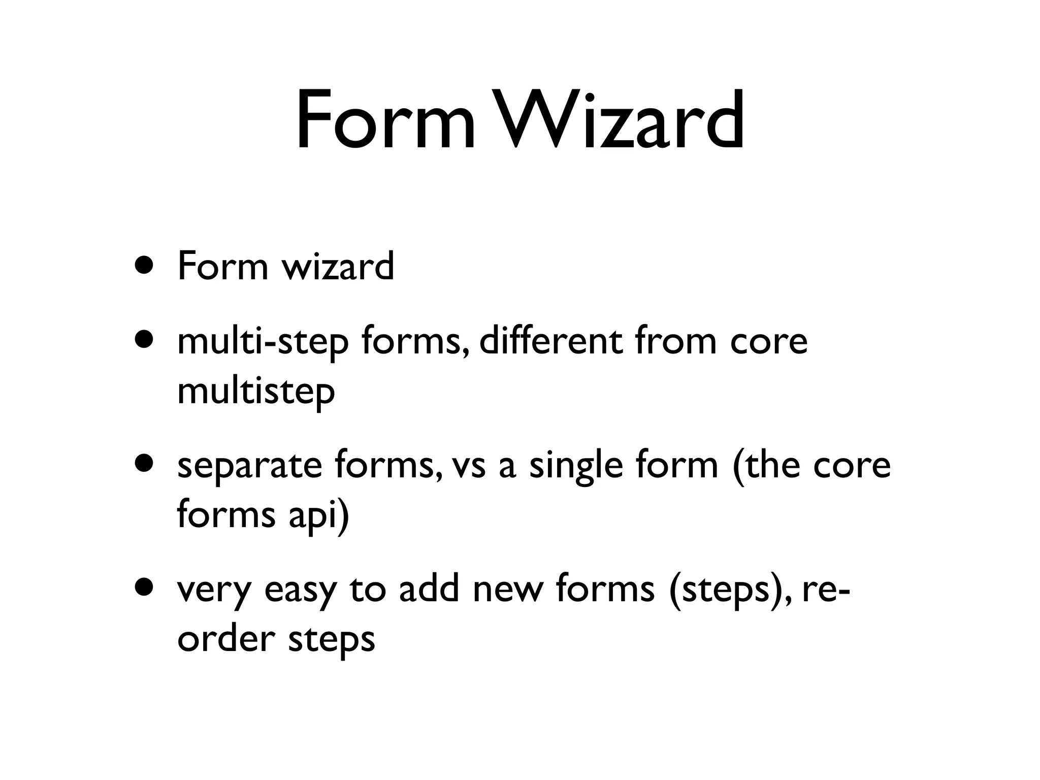 Form Wizard
• Form wizard
• multi-step forms, different from core
  multistep
• separate forms, vs a single form (the core
  forms api)
• very easy to add new forms (steps), re-
  order steps
 