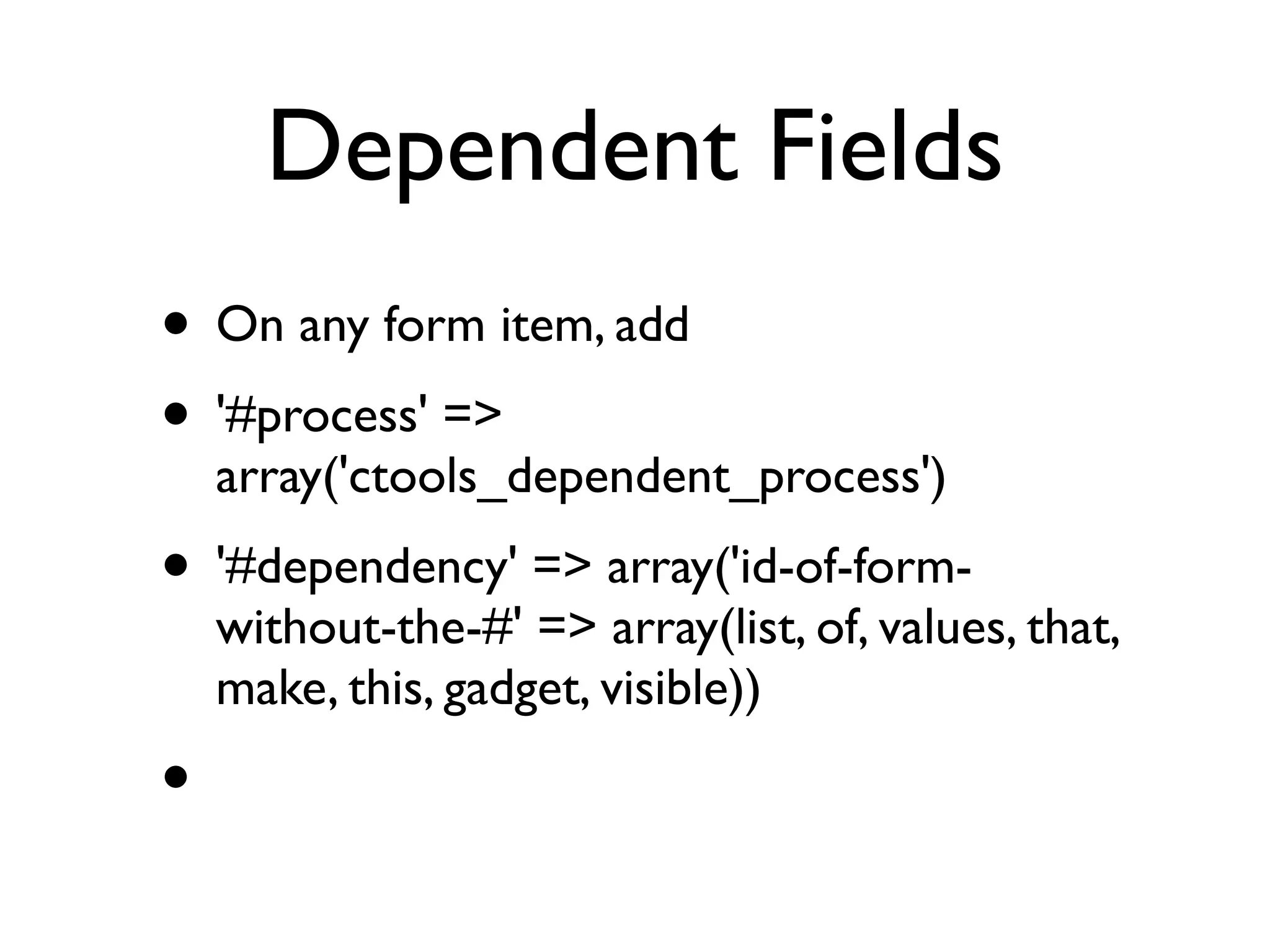 Dependent Fields
• On any form item, add
• '#process' =>
    array('ctools_dependent_process')
• '#dependency' => array('id-of-form-
    without-the-#' => array(list, of, values, that,
    make, this, gadget, visible))
•
 