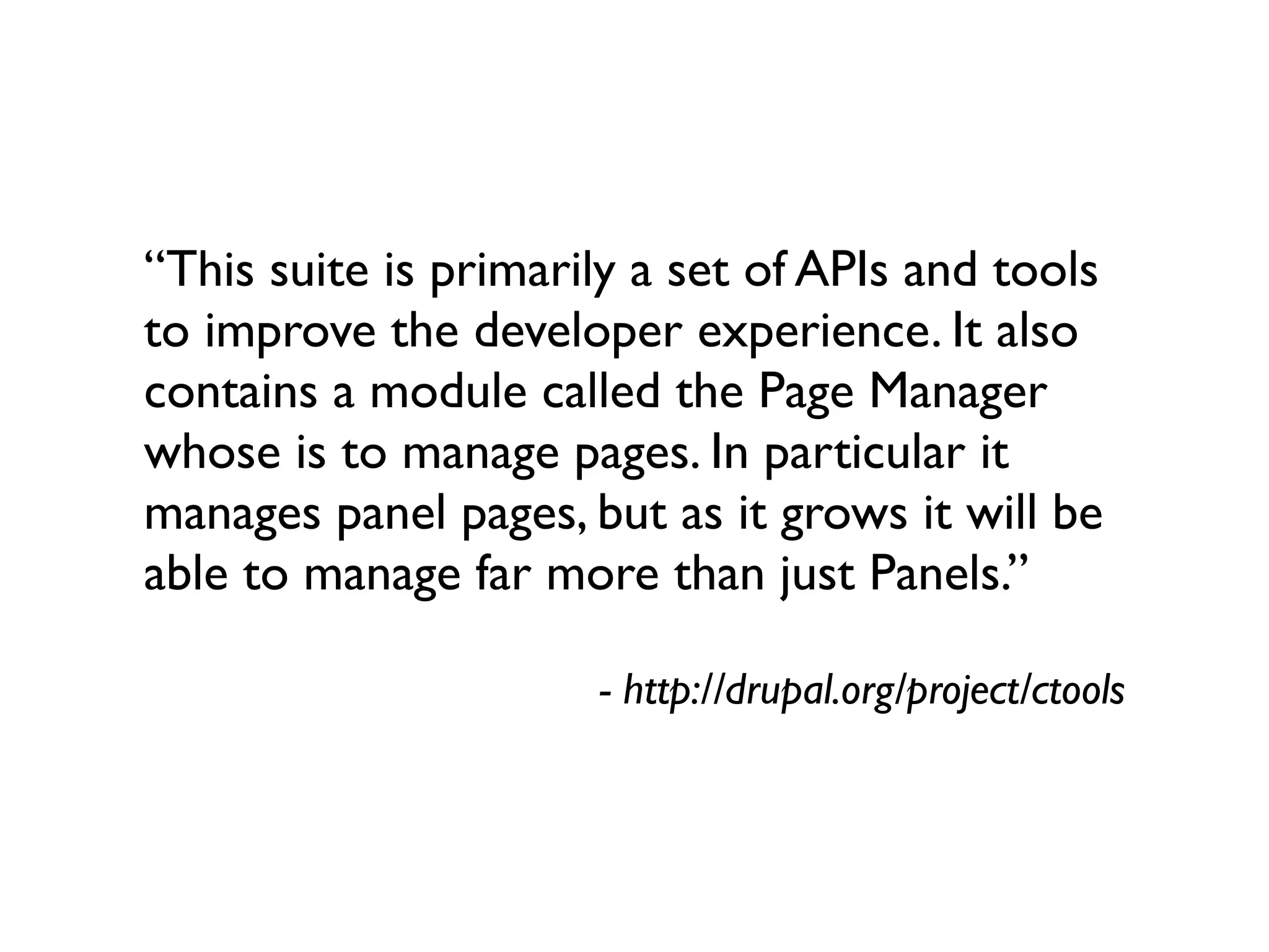 “This suite is primarily a set of APIs and tools
to improve the developer experience. It also
contains a module called the Page Manager
whose is to manage pages. In particular it
manages panel pages, but as it grows it will be
able to manage far more than just Panels.”

                      - http://drupal.org/project/ctools
 