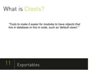 What is Ctools?

 “Tools to make it easier for modules to have objects that
 live in database or live in code, such as 'default views'.”




11      Exportables
 