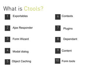 What is Ctools?
 1   Exportables       6 Contexts


 2   Ajax Responder    7   Plugins


 3   Form Wizard       8   Dependant



 4   Modal dialog      9 Content


 5   Object Caching   10 Form tools
 