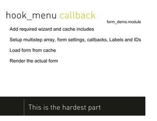 hook_menu callback                            form_demo.module
Add required wizard and cache includes

Setup multistep array, form settings, callbacks, Labels and IDs

Load form from cache

Render the actual form




        This is the hardest part
 